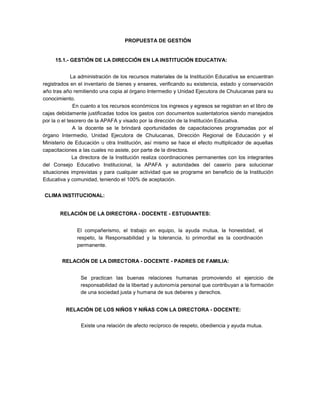 PROPUESTA DE GESTIÓN
15.1.- GESTIÓN DE LA DIRECCIÓN EN LA INSTITUCIÓN EDUCATIVA:
La administración de los recursos materiales de la Institución Educativa se encuentran
registrados en el inventario de bienes y enseres, verificando su existencia, estado y conservación
año tras año remitiendo una copia al órgano Intermedio y Unidad Ejecutora de Chulucanas para su
conocimiento.
En cuanto a los recursos económicos los ingresos y egresos se registran en el libro de
cajas debidamente justificadas todos los gastos con documentos sustentatorios siendo manejados
por la o el tesorero de la APAFA y visado por la dirección de la Institución Educativa.
A la docente se le brindará oportunidades de capacitaciones programadas por el
órgano Intermedio, Unidad Ejecutora de Chulucanas, Dirección Regional de Educación y el
Ministerio de Educación u otra Institución, así mismo se hace el efecto multiplicador de aquellas
capacitaciones a las cuales no asiste, por parte de la directora.
La directora de la Institución realiza coordinaciones permanentes con los integrantes
del Consejo Educativo Institucional, la APAFA y autoridades del caserío para solucionar
situaciones imprevistas y para cualquier actividad que se programe en beneficio de la Institución
Educativa y comunidad, teniendo el 100% de aceptación.
CLIMA INSTITUCIONAL:
RELACIÓN DE LA DIRECTORA - DOCENTE - ESTUDIANTES:
El compañerismo, el trabajo en equipo, la ayuda mutua, la honestidad, el
respeto, la Responsabilidad y la tolerancia, lo primordial es la coordinación
permanente.
RELACIÓN DE LA DIRECTORA - DOCENTE - PADRES DE FAMILIA:
Se practican las buenas relaciones humanas promoviendo el ejercicio de
responsabilidad de la libertad y autonomía personal que contribuyan a la formación
de una sociedad justa y humana de sus deberes y derechos.
RELACIÓN DE LOS NIÑOS Y NIÑAS CON LA DIRECTORA - DOCENTE:
Existe una relación de afecto recíproco de respeto, obediencia y ayuda mutua.
 