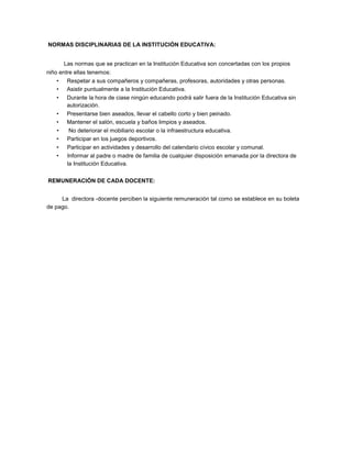 NORMAS DISCIPLINARIAS DE LA INSTITUCIÓN EDUCATIVA:
Las normas que se practican en la Institución Educativa son concertadas con los propios
niño entre ellas tenemos:
• Respetar a sus compañeros y compañeras, profesoras, autoridades y otras personas.
• Asistir puntualmente a la Institución Educativa.
• Durante la hora de ciase ningún educando podrá salir fuera de la Institución Educativa sin
autorización.
• Presentarse bien aseados, llevar el cabello corto y bien peinado.
• Mantener el salón, escuela y baños limpios y aseados.
• No deteriorar el mobiliario escolar o la infraestructura educativa.
• Participar en los juegos deportivos.
• Participar en actividades y desarrollo del calendario cívico escolar y comunal.
• Informar al padre o madre de familia de cualquier disposición emanada por la directora de
la Institución Educativa.
REMUNERACIÓN DE CADA DOCENTE:
La directora -docente perciben la siguiente remuneración tal como se establece en su boleta
de pago.
 