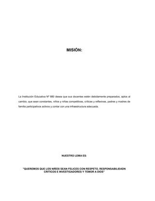 MISIÓN:
La Institución Educativa Nº 880 desea que sus docentes estén debidamente preparados, aptos al
cambio, que sean constantes, niños y niñas competitivas, críticas y reflexivas, padres y madres de
familia participativos activos y contar con una infraestructura adecuada.
NUESTRO LEMA ES:
"QUEREMOS QUE LOS NIÑOS SEAN FELICES CON RESPETO, RESPONSABILIDADN
CRITICOS E INVESTIGADORES Y TEMOR A DIOS”
 