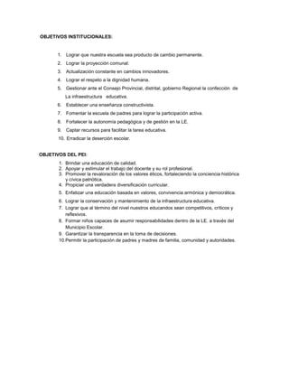 OBJETIVOS INSTITUCIONALES:
1. Lograr que nuestra escuela sea producto de cambio permanente.
2. Lograr la proyección comunal.
3. Actualización constante en cambios innovadores.
4. Lograr el respeto a la dignidad humana.
5. Gestionar ante el Consejo Provincial, distrital, gobierno Regional la confección de
La infraestructura educativa.
6. Establecer una enseñanza constructivista.
7. Fomentar la escuela de padres para lograr la participación activa.
8. Fortalecer la autonomía pedagógica y de gestión en la LE.
9. Captar recursos para facilitar la tarea educativa.
10. Erradicar la deserción escolar.
OBJETIVOS DEL PEI:
1. Brindar una educación de calidad.
2. Apoyar y estimular el trabajo del docente y su rol profesional.
3. Promover la revaloración de los valores éticos, fortaleciendo la conciencia histórica
y cívica patriótica.
4. Propiciar una verdadera diversificación curricular.
5. Enfatizar una educación basada en valores, convivencia armónica y democrática.
6. Lograr la conservación y mantenimiento de la infraestructura educativa.
7. Lograr que al término del nivel nuestros educandos sean competitivos, críticos y
reflexivos.
8. Formar niños capaces de asumir responsabilidades dentro de la LE. a través del
Municipio Escolar.
9. Garantizar la transparencia en la toma de decisiones.
10.Permitir la participación de padres y madres de familia, comunidad y autoridades.
 