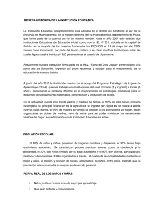 RESEÑA HISTÓRICA DE LA INSTITUCIÓN EDUCATIVA:
La Institución Educativa geográficamente está ubicada en el distrito de Sondorillo al sur de la
provincia de Huancabamba, en la margen derecha del rio Huancabamba, departamento de Piura,
que forma parte de la cuenca del rio del mismo nombre, hasta el año 2004 solo existían dos
instituciones Educativas de Educación Inicial, como son la I.E. Nº 201, ubicada en la capital de
distrito, en la mayoría de los caseríos funcionaba los PRONOEI el 13 de mayo del año 2004
vienen como incremento por parte del tesoro público y se crean muchas Instituciones entre las
cuales figura nuestra Institución 880 perteneciente al caserío de Ulpamache.
Actualmente nuestra institución forma parte de la REL. “Tierra del Dios Jaguar” perteneciente a la
parte alta de Sondorillo, logrando así poder reunirnos y trabajar para el mejoramiento de la
educación de nuestro distrito.
A partir del año 2010 la Institución cuenta con el apoyo del Programa Estratégico de Logros de
Aprendizaje (PELA) quienes trabajan con Instituciones del nivel Primario (1 y 2 grado) e Inicial (5
años) capacitando al personal docente en el mejoramiento de estrategias educativas para el
desarrollo del pensamiento matemático, comprensión y producción de textos.
En la actualidad cuenta con treinta padres y madres de familia, el 90% de ellos tienen primaria
incompleta, su principal ocupación es la agricultura, su ingreso per cápita es de quince a veinte
nuevos soles diarios, el 95% de madres de familia se dedican a los quehaceres del hogar, están
organizadas en clubes de madres, vaso de leche para así poder satisfacer las necesidades
básicas del hogar, su participación con la Institución Educativa es activa.
POBLACIÓN ESCOLAR:
El 80% de niños y niñas, provienen de hogares humildes y dispersos, el 30% tienen bajo
rendimiento académico. Se caracterizan porque practican valores como la obediencia y la
solidaridad, el 20% son niños tímidos por su baja autoestima y el 80% son activos, participativos,
creativos y democráticos. Están organizados a través, el cuadro de responsabilidades mediante el
orden y aseo, la oración y revisión de tareas, actividades, deportes, entre otros, tratando que la
orientación este enmarcada en mejorar su desarrollo personal.
PERFIL REAL DE LOS NIÑOS Y NIÑAS:
• Niños y niñas constructores de su propio aprendizaje.
• Que sean críticos y comunicativos.
 
