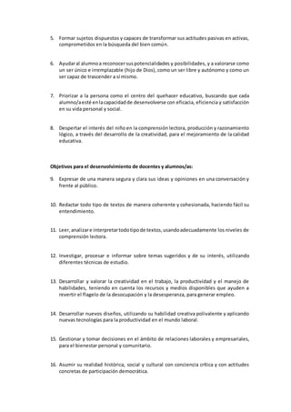 5. Formar sujetos dispuestos y capaces de transformar sus actitudes pasivas en activas, 
comprometidos en la búsqueda del bien común. 
6. Ayudar al alumno a reconocer sus potencialidades y posibilidades, y a valorarse como 
un ser único e irremplazable (hijo de Dios), como un ser libre y autónomo y como un 
ser capaz de trascender a sí mismo. 
7. Priorizar a la persona como el centro del quehacer educativo, buscando que cada 
alumno/a esté en la capacidad de desenvolverse con eficacia, eficiencia y satisfacción 
en su vida personal y social. 
8. Despertar el interés del niño en la comprensión lectora, producción y razonamiento 
lógico, a través del desarrollo de la creatividad, para el mejoramiento de la calidad 
educativa. 
Objetivos para el desenvolvimiento de docentes y alumnos/as: 
9. Expresar de una manera segura y clara sus ideas y opiniones en una conversación y 
frente al público. 
10. Redactar todo tipo de textos de manera coherente y cohesionada, haciendo fácil su 
entendimiento. 
11. Leer, analizar e interpretar todo tipo de textos, usando adecuadamente los niveles de 
comprensión lectora. 
12. Investigar, procesar e informar sobre temas sugeridos y de su interés, utilizando 
diferentes técnicas de estudio. 
13. Desarrollar y valorar la creatividad en el trabajo, la productividad y el manejo de 
habilidades, teniendo en cuenta los recursos y medios disponibles que ayuden a 
revertir el flagelo de la desocupación y la desesperanza, para generar empleo. 
14. Desarrollar nuevos diseños, utilizando su habilidad creativa polivalente y aplicando 
nuevas tecnologías para la productividad en el mundo laboral. 
15. Gestionar y tomar decisiones en el ámbito de relaciones laborales y empresariales, 
para el bienestar personal y comunitario. 
16. Asumir su realidad histórica, social y cultural con conciencia crítica y con actitudes 
concretas de participación democrática. 
 