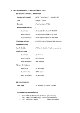 I. DATOS GENERALES DE LA INSTITUCIÓN EDUCATIVA 
1.1. IDENTIFICACIÓN DE LA INSTITUCIÓN: 
Nombre de la Entidad : IEPGP “Santa Lucía Fe y Alegría Nº 27” 
UGEL : Melgar – Ayaviri 
Dirección : Plaza San Martín Nº 114 
Resolución de Creación : 
Nivel Inicial : Resolución Directoral Nº 488 DREP 
Nivel Primario : Resolución Directoral Nº 157 DREP 
Nivel Secundario : Resolución Directoral Nº 2938 DREP 
Niveles que atiende : Inicial, Primaria y Secundaria de Menores 
Tipo de Institución 
Por la Gestión : Pública de Gestión Privada por convenio 
Población Escolar 
Nivel Inicial : 62 alumnos 
Nivel Primario : 314 alumnos 
Nivel Secundario : 366 alumnos 
Número de Secciones 
Nivel Inicial : 03 Secciones 
Nivel Primario : 14 Secciones 
Nivel Secundario : 14 Secciones 
1.2. ORGANIZACIÓN: 
DIRECTORA : Lic. Anacleta ESCOBEDO VARGAS 
COORDINADORES PEDAGÓGICOS: 
1. Prof. CASTILLO MOLINA, Claudia Paola (Nivel Inicial) 
2. Prof. TORRES VIZCARRA, Reyna Amparo (Nivel Primario) 
3. Prof. TIÑA QUISPE, Mauro (Nivel Secundario) 
 