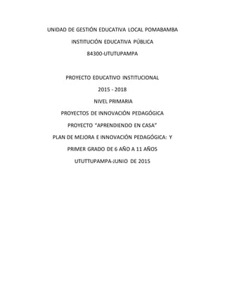 UNIDAD DE GESTIÓN EDUCATIVA LOCAL POMABAMBA
INSTITUCIÓN EDUCATIVA PÚBLICA
84300-UTUTUPAMPA
PROYECTO EDUCATIVO INSTITUCIONAL
2015 - 2018
NIVEL PRIMARIA
PROYECTOS DE INNOVACIÓN PEDAGÓGICA
PROYECTO “APRENDIENDO EN CASA”
PLAN DE MEJORA E INNOVACIÓN PEDAGÓGICA: Y
PRIMER GRADO DE 6 AÑO A 11 AÑOS
UTUTTUPAMPA-JUNIO DE 2015
 