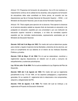 Artículo 113: Programas de formación de educadores. Con el fin de mantener un
mejoramiento continuo de la calidad de los docentes, todo programa de formación
de educadores debe estar acreditado en forma previa, de acuerdo con las
disposiciones que fije el Consejo Nacional de Educación Superior – CESU – o el
Ministerio de Educación Nacional, para el caso de las Normales Superiores.
Artículo 116: Título exigido para ejercicio de la docencia. Para ejercer la docencia
en el servicio educativo estatal se requiere título de licenciado en educación o de
postgrado en educación, expedido por una universidad o por una institución de
educación superior nacional o extranjera, o el título de normalista superior
expedido por las normales reestructuradas, expresamente autorizadas por el
Ministerio de Educación Nacional.
Decreto 1423 del 6 de Mayo de 1993. Por medio del cual se determinan pautas
para orientar y regular el ejercicio de las libertades y derechos de los alumnos, así
como el cumplimiento de sus deberes en el interior de los Institutos Docentes
Públicos y privados.
Decreto 1108 de Mayo 31 de 1994. Por el cual se sistematizan, coordinan y
reglamentan algunas disposiciones en relación con el porte y consumo de
estupefacientes y sustancias psicotrópicas.
Ley 152 de Julio 15 de l994. Por la cual se establece la Ley Orgánica del Plan de
Desarrollo.
Decreto 1860 del 3 de Agosto de 1994. Por medio del cual se reglamenta
parcialmente la ley 115 de 1994, en los aspectos pedagógicos y organizativos
generales. En su capítulo III reglamenta todo lo relacionado a los componentes,
adopción y obligatoriedad del PEI.
Decreto 1743 de Agosto 3 de 1994. Por medio del cual se instituye y se
reglamenta el Proyecto de Educación Ambiental.
 
