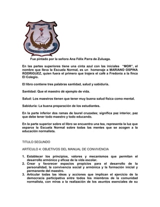 Fue pintado por la señora Ana Félix Parra de Zuluaga.
En las partes superiores tiene una cinta azul con las iniciales “MOR”, el
nombre que lleva la Escuela Normal, es un homenaje a MARIANO OSPINA
RODRIGUEZ, quien fuera el primero que trajera el café a Fredonia a la finca
El Colegio.
El libro contiene tres palabras santidad, salud y sabiduría.
Santidad: Que el maestro dé ejemplo de vida.
Salud: Los maestros tienen que tener muy buena salud física como mental.
Sabiduría: La buena preparación de los estudiantes.
En la parte inferior dos ramas de laurel cruzadas; significa paz interior, paz
que debe tener todo maestro y todo educando.
En la parte superior sobre el libro se encuentra una tea, representa la luz que
esparce la Escuela Normal sobre todas las mentes que se acogen a la
educación normalista.
TITULO SEGUNDO
ARTÍCULO 4: OBJETIVOS DEL MANUAL DE CONVIVENCIA
1. Establecer los principios, valores y mecanismos que permitan el
desarrollo armónico y eficaz de la vida escolar.
2. Crear y favorecer espacios propicios para el desarrollo de la
personalidad, la convivencia social y armónica y la formación inicial y
permanente del maestro.
3. Articular todas las ideas y acciones que implican el ejercicio de la
democracia participativa entre todos los miembros de la comunidad
normalista, con miras a la realización de los asuntos esenciales de su
 