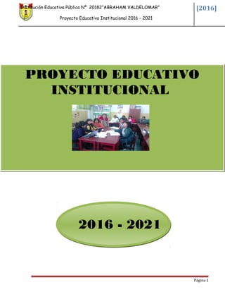 Institución Educativa Pública Nº 20182”ABRAHAM VALDELOMAR”
Proyecto Educativo Institucional 2016 - 2021
[2016]
2016 - 2021
Página 1
PROYECTO EDUCATIVO
INSTITUCIONAL
 