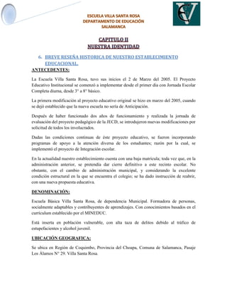 6. BREVE RESEÑA HISTORICA DE NUESTRO ESTABLECIMIENTO
EDUCACIONAL.
ANTECEDENTES:
La Escuela Villa Santa Rosa, tuvo sus inicios el 2 de Marzo del 2005. El Proyecto
Educativo Institucional se comenzó a implementar desde el primer día con Jornada Escolar
Completa diurna, desde 3° a 8° básico.
La primera modificación al proyecto educativo original se hizo en marzo del 2005, cuando
se dejó establecido que la nueva escuela no sería de Anticipación.
Después de haber funcionado dos años de funcionamiento y realizada la jornada de
evaluación del proyecto pedagógico de la JECD, se introdujeron nuevas modificaciones por
solicitud de todos los involucrados.
Dadas las condiciones continuas de éste proyecto educativo, se fueron incorporando
programas de apoyo a la atención diversa de los estudiantes; razón por la cual, se
implementó el proyecto de Integración escolar.
En la actualidad nuestro establecimiento cuenta con una baja matrícula; toda vez que, en la
administración anterior, se pretendía dar cierre definitivo a este recinto escolar. No
obstante, con el cambio de administración municipal, y considerando la excelente
condición estructural en la que se encuentra el colegio; se ha dado instrucción de reabrir,
con una nueva propuesta educativa.
DENOMINACIÓN:
Escuela Básica Villa Santa Rosa, de dependencia Municipal. Formadora de personas,
socialmente adaptables y contribuyentes de aprendizajes. Con conocimientos basados en el
currículum establecido por el MINEDUC.
Está inserta en población vulnerable, con alta taza de delitos debido al tráfico de
estupefacientes y alcohol juvenil.
UBICACIÓN GEOGRAFICA:
Se ubica en Región de Coquimbo, Provincia del Choapa, Comuna de Salamanca, Pasaje
Los Álamos N° 29. Villa Santa Rosa.
 