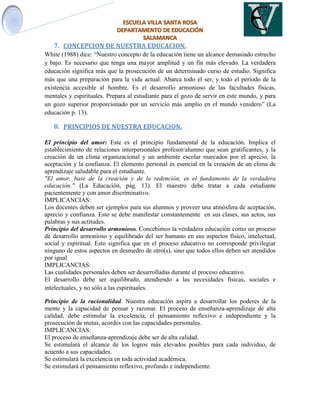 7. CONCEPCION DE NUESTRA EDUCACION.
White (1988) dice: “Nuestro concepto de la educación tiene un alcance demasiado estrecho
y bajo. Es necesario que tenga una mayor amplitud y un fin más elevado. La verdadera
educación significa más que la prosecución de un determinado curso de estudio. Significa
más que una preparación para la vida actual. Abarca todo el ser, y todo el período de la
existencia accesible al hombre. Es el desarrollo armonioso de las facultades físicas,
mentales y espirituales. Prepara al estudiante para el gozo de servir en este mundo, y para
un gozo superior proporcionado por un servicio más amplio en el mundo venidero” (La
educación p. 13).
8. PRINCIPIOS DE NUESTRA EDUCACION.
El principio del amor: Este es el principio fundamental de la educación. Implica el
establecimiento de relaciones interpersonales profesor/alumno que sean gratificantes, y la
creación de un clima organizacional y un ambiente escolar marcados por el aprecio, la
aceptación y la confianza. El elemento personal es esencial en la creación de un clima de
aprendizaje saludable para el estudiante.
"El amor, base de la creación y de la redención, es el fundamento de la verdadera
educación." (La Educación, pág. 13). El maestro debe tratar a cada estudiante
pacientemente y con amor discriminativo.
IMPLICANCIAS:
Los docentes deben ser ejemplos para sus alumnos y proveer una atmósfera de aceptación,
aprecio y confianza. Esto se debe manifestar constantemente en sus clases, sus actos, sus
palabras y sus actitudes.
Principio del desarrollo armonioso. Concebimos la verdadera educación como un proceso
de desarrollo armonioso y equilibrado del ser humano en sus aspectos físico, intelectual,
social y espiritual. Esto significa que en el proceso educativo no corresponde privilegiar
ninguno de estos aspectos en desmedro de otro(s), sino que todos ellos deben ser atendidos
por igual
IMPLICANCIAS:
Las cualidades personales deben ser desarrolladas durante el proceso educativo.
El desarrollo debe ser equilibrado, atendiendo a las necesidades físicas, sociales e
intelectuales, y no sólo a las espirituales.
Principio de la racionalidad. Nuestra educación aspira a desarrollar los poderes de la
mente y la capacidad de pensar y razonar. El proceso de enseñanza-aprendizaje de alta
calidad, debe estimular la excelencia, el pensamiento reflexivo e independiente y la
prosecución de metas, acordes con las capacidades personales.
IMPLICANCIAS:
El proceso de enseñanza-aprendizaje debe ser de alta calidad.
Se estimulará el alcance de los logros más elevados posibles para cada individuo, de
acuerdo a sus capacidades.
Se estimulará la excelencia en toda actividad académica.
Se estimulará el pensamiento reflexivo, profundo e independiente.
 