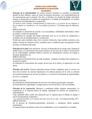 Principio de la individualidad. En nuestro proceso formador se considera al individuo
dotado de libre albedrío, capaz de tomar sus propias decisiones y de responsabilizarse de
las consecuencias que le acarrean. Por ello, se fortalece el concepto de trabajo individual,
aunque se desincentiva el espíritu de competición y rivalidad, privilegiándose, en cambio,
el sentido de interdependencia y cooperación.
"El maestro debe estudiar cuidadosamente la disposición y el carácter de sus alumnos, a
fin de adaptar su enseñanza a sus necesidades peculiares." (Consejos para los Maestros,
177)
IMPLICANCIAS:
El estudiante se desarrolla de acuerdo a sus necesidades y habilidades individuales, ritmos
de estudio y estilos de aprendizaje.
Se fortalecerá el concepto del trabajo individual, pero no en un clima de competición y
rivalidad, sino de interdependencia y cooperación..
Siendo que cada estudiante elige venir a nuestra institución, elige también someterse a las
reglas y normas de conducta social y académica que se establecen para salvaguardar el bien
de todos y la libertad individual.
Principio de la salud. Esta educación favorece el desarrollo de un cuerpo sano, fomenta el
trabajo físico, el conocimiento del cuerpo humano, de las leyes de la salud y la prevención
de las enfermedades mediante hábitos correctos de alimentación, horarios de trabajo y
descanso apropiados, etc.
IMPLICANCIAS:
Se fomentará el desarrollo físico de cada estudiante; mediante el trabajo físico productivo y
el ejercicio regular.
Se enfatizará el conocimiento del cuerpo, de las leyes de la salud y su aplicación a la vida
diaria.
Principio del servicio. Nuestra educación procura formar ciudadanos para el servicio en
favor de los demás. Se concede importancia a los deberes prácticos de la vida, se estimula
una actitud permanente de servicio al prójimo y se incentiva la búsqueda de oportunidades
de servir y compartir.
IMPLICANCIAS:
Se estimulará la actitud permanente de servicio a los demás, por precepto y ejemplo.
Se desarrollará las capacidades y energías para el servicio de Dios y de la comunidad.
Principio de la cooperación. Maestros y estudiantes deben cooperar mutuamente. La
cooperación es el esquema básico de trabajo, superando los criterios de competición e
individualismo.
Cada estudiante debe recibir una educación que lo capacite para el trabajo en equipo a
través del aprendizaje cooperativo.
“La cooperación debe ser el espíritu del aula, la ley de su vida”. (La Educación Pág. 257).
IMPLICANCIAS:
En el proceso de enseñanza-aprendizaje, profesores y estudiantes deben ayudarse
mutuamente.
El esquema básico de trabajo se basa en la solidaridad, no en la competición y rivalidad.
 