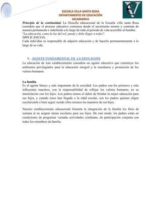 Principio de la continuidad. La filosofía educacional de la Escuela villa santa Rosa
considera que el proceso educativo comienza desde el nacimiento mismo y continúa de
manera permanente e indefinida a lo largo de todo el período de vida accesible al hombre.
"La educación, como la luz del sol; puede y debe llegar a todos".
IMPLICANCIAS:
Cada individuo es responsable de adquirir educación y de hacerlo permanentemente a lo
largo de su vida.
9. AGENTE FUNDAMENTAL EN LA EDUCACIÓN
La educación de éste establecimiento considera un agente educativo que constituye los
ambientes privilegiados para la educación integral y la enseñanza y promoción de los
valores humanos.
La familia
Es el agente básico y más importante de la sociedad. Los padres son los primeros y más
influyentes maestros, con la responsabilidad de reflejar los valores humanos, en su
interrelación con los hijos. Los padres tienen el deber de brindar la mejor educación para
sus hijos, y cuando éstos han llegado a la edad escolar, son los padres quienes eligen
escolarizarla o bien seguir siendo ellos mismos los maestros de sus hijos.
Nuestro establecimiento educacional fomenta la integración de la familia los fines de
semana al no asignar tareas escolares para sus hijos. De este modo, los padres están en
condiciones de programar variadas actividades cotidianas, de participación conjunta con
todos los miembros de familia.
 