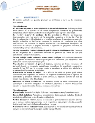 14. CONCLUSIONES
El análisis realizado nos permite priorizar los problemas a través de las siguientes
conclusiones:
Situación Interna
Es necesario mejorar el nivel académico en el servicio educativo. Esta mejora debe
hacer énfasis en el dominio de la lectura comprensiva, desarrollo del pensamiento
matemático, crítico, creativo, habilidades investigativas, tecnológicas e innovación.
Se requiere mejorar la conducta de los estudiantes. Mejorar las relaciones
interpersonales entre los actores de la comunidad educativa, a través del Plan de
Convivencia escolar, evidenciándose en el nivel de satisfacción de estudiantes y padres de
familia, reducción de incidencias, aumento la población de estudiantes con altas
calificaciones en conducta. Se requiere sensibilizar a los estudiantes participando en
actividades de servicio al prójimo mediante la ejecución de proyectos solidarios de
voluntariado y servicio a la comunidad.
Se debe sistematizar transversalmente la práctica de estilo de vida saludable. Fomentar
en los integrantes de la comunidad educativa las prácticas del estilo de vida que
caracterizan a una escuela saludable.
Se debe trabajar con los estándares de una escuela ecológica. Articular transversalmente
en el proceso de enseñanza aprendizaje las prácticas sostenibles que convierten a una
institución educativa en escuela ecológica.
Capacitación permanente al personal docente. Capacitar en forma permanente al
personal docente en estrategias pedagógicas innovadoras de aprendizaje cooperativo,
manejo de las TIC que le permitan ayudar al estudiante a utilizar con sabiduría y
responsabilidad los recursos tecnológicos.
Elaboración de planes de mejora. En el 85% de los niños de primer grado tienen
dificultades para adaptarse a los ritmos a las exigencias académicas para el logro de las
capacidades y presentan síntomas de estrés elevado. Es necesario elaborar un plan de
mejora para atender a estas dificultades.
Definición de temas transversales. Es necesario definir los temas transversales que
contribuyan al desarrollo integral de los estudiantes, abordando la temática de educación
sexual y la prevención contra el uso de sustancias psicoactivas.
Situación externa
Competencia. Aumento de colegios de la zona con propuestas pedagógicas innovadoras.
Inseguridad ciudadana. Aumento de las condiciones de inseguridad ciudadana debido al
crecimiento poblacional en los alrededores del colegio.
Gestión de recursos externos. Existe la necesidad de gestionar recursos externos a través
de ex alumnos y otras organizaciones, con el propósito de ejecutar proyectos de desarrollo
institucional en el marco de la escuela saludable y segura.
Crecimiento urbano en la comunidad. Construcción de poblaciones en la zona cercana al
colegio. Es necesario hacer planes para atender a esta población.
 
