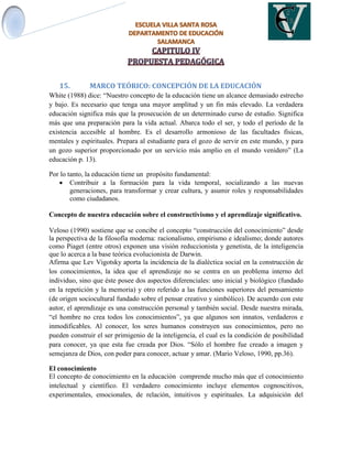 15. MARCO TEÓRICO: CONCEPCIÓN DE LA EDUCACIÓN
White (1988) dice: “Nuestro concepto de la educación tiene un alcance demasiado estrecho
y bajo. Es necesario que tenga una mayor amplitud y un fin más elevado. La verdadera
educación significa más que la prosecución de un determinado curso de estudio. Significa
más que una preparación para la vida actual. Abarca todo el ser, y todo el período de la
existencia accesible al hombre. Es el desarrollo armonioso de las facultades físicas,
mentales y espirituales. Prepara al estudiante para el gozo de servir en este mundo, y para
un gozo superior proporcionado por un servicio más amplio en el mundo venidero” (La
educación p. 13).
Por lo tanto, la educación tiene un propósito fundamental:
 Contribuir a la formación para la vida temporal, socializando a las nuevas
generaciones, para transformar y crear cultura, y asumir roles y responsabilidades
como ciudadanos.
Concepto de nuestra educación sobre el constructivismo y el aprendizaje significativo.
Veloso (1990) sostiene que se concibe el concepto “construcción del conocimiento” desde
la perspectiva de la filosofía moderna: racionalismo, empirismo e idealismo; donde autores
como Piaget (entre otros) exponen una visión reduccionista y genetista, de la inteligencia
que lo acerca a la base teórica evolucionista de Darwin.
Afirma que Lev Vigotsky aporta la incidencia de la dialéctica social en la construcción de
los conocimientos, la idea que el aprendizaje no se centra en un problema interno del
individuo, sino que éste posee dos aspectos diferenciales: uno inicial y biológico (fundado
en la repetición y la memoria) y otro referido a las funciones superiores del pensamiento
(de origen sociocultural fundado sobre el pensar creativo y simbólico). De acuerdo con este
autor, el aprendizaje es una construcción personal y también social. Desde nuestra mirada,
“el hombre no crea todos los conocimientos”, ya que algunos son innatos, verdaderos e
inmodificables. Al conocer, los seres humanos construyen sus conocimientos, pero no
pueden construir el ser primigenio de la inteligencia, el cual es la condición de posibilidad
para conocer, ya que esta fue creada por Dios. “Sólo el hombre fue creado a imagen y
semejanza de Dios, con poder para conocer, actuar y amar. (Mario Veloso, 1990, pp.36).
El conocimiento
El concepto de conocimiento en la educación comprende mucho más que el conocimiento
intelectual y científico. El verdadero conocimiento incluye elementos cognoscitivos,
experimentales, emocionales, de relación, intuitivos y espirituales. La adquisición del
 