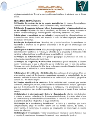 verdadero conocimiento lleva a la comprensión manifestada en la sabiduría y en la debida
acción.
PRINCIPIOS PEDAGÓGICOS
1) Principio de construcción de los propios aprendizajes: Al conocer, los estudiantes
construyen sus conocimientos, a través de la creatividad y uso de la razón.
2) Principio de necesidad del desarrollo de la comunicación y el acompañamiento de
los aprendizajes: la interacción entre el estudiante y sus docentes, sus pares y su entorno se
produce a través del lenguaje. Permite aprender a aprender y aprender a vivir juntos.
3) Principio de evaluación de los aprendizajes: La meta cognición y la evaluación en sus
diferentes formas; son necesarias para promover la reflexión sobre los propios procesos de
enseñanza y aprendizaje.
4) Principio de significatividad. Nos sirve para priorizar los saberes de acuerdo con las
necesidades e intereses de los propios estudiantes a fin de que los aprendizajes sean
significativos.
5) Principio de la funcionalidad. Todo proceso pedagógico se orienta al saber hacer, a la
transformación y cambio de la realidad, de tal modo que el estudiante en formación podrá
participar en la solución de la problemática de la realidad local y regional.
6) Principio de Sistematización. Todo proceso pedagógico es planificado en todas las
instancias de materialización del currículum.
7) Principio de Integridad y Globalización. Entendemos que el estudiante, es cuerpo,
mente y espíritu, por lo que la educación que se brinda tiene que ver con estas esferas.
Dicho de otro modo, la educación debe darse en los aspectos psico biosocial, íntimamente
relacionada con la realidad en el cual se desenvuelve.
8) Principio de diversificación y flexibilización. Los contenidos de aprendizaje deben ser
seleccionados a partir de los intereses, necesidades, demandas y particularidades de los
alumnos, teniendo en cuenta las características de orden social, económico, geográfico,
cultural, etc., del entorno amplio.
9) Principio científico de la enseñanza. Toda enseñanza estará orientada por motivos
científicos y axiológicos; es decir, toda actividad estará fundamentada en leyes y principios
que rijan la investigación, la experimentación, la validación, y la generalización de los
procesos pedagógicos para producir aprendizajes duraderos en el marco de una escala de
valores.
10) Principio de la vinculación entre la teoría y la práctica. La relación entre la teoría y
la práctica se sustenta en la obtención de nuevos conocimientos y la práctica sobre la base
del conocimiento y la comprobación del contenido de la veracidad. En este sentido la teoría
es estéril sin la práctica y la práctica es ciega sin la teoría.
11) Principio de la creatividad y la criticidad. La ciencia y la tecnología que avanza
vertiginosamente, exige de nosotros romper con los moldes clásicos., La rutina, la
improvisación, el memorismo, la ausencia de imaginación no tienen lugar en nuestra
institución educativa.
12) Principio de trascendencia. Formar estudiantes con práctica de valores humanos bajo
el ejemplo de maestros con alto desarrollo personal y con vocación del servicio.
 