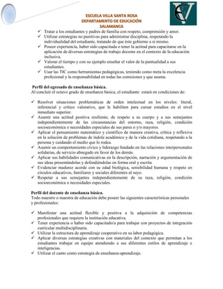  Tratar a los estudiantes y padres de familia con respeto, comprensión y amor.
 Utilizar estrategias no punitivas para administrar disciplina, respetando la
individualidad del estudiante, tratando de que éste gobierne a sí mismo.
 Poseer experiencia, haber sido capacitada o tener la actitud para capacitarse en la
aplicación de diversas estrategias de trabajo docente en el contexto de la educación
inclusiva.
 Valorar el tiempo y con su ejemplo enseñar el valor de la puntualidad a sus
estudiantes.
 Usar las TIC como herramientas pedagógicas, teniendo como meta la excelencia
profesional y la responsabilidad en todas las comisiones y que asuma.
Perfil del egresado de enseñanza básica.
Al concluir el octavo grado de enseñanza básica, el estudiante estará en condiciones de:
 Resolver situaciones problemáticas de orden intelectual en los niveles: literal,
inferencial y crítico valorativo, que le habiliten para cursar estudios en el nivel
inmediato superior.
 Asumir una actitud positiva resiliente, de respeto a su cuerpo y a sus semejantes
independientemente de las circunstancias del entorno, raza, religión, condición
socioeconómica o necesidades especiales de sus pares o y/o mayores.
 Aplicar el pensamiento matemático y científico de manera creativa, crítica y reflexiva
en la solución de problemas de índole académico y de la vida cotidiana, respetando a la
persona y cuidando el medio que lo rodea.
 Asumir un comportamiento cívico y liderazgo fundado en las relaciones interpersonales
solidarias, de servicio abnegado en favor de los demás.
 Aplicar sus habilidades comunicativas en la descripción, narración y argumentación de
sus ideas presentándolas y defendiéndolas en forma oral y escrita.
 Evidenciar madurez acorde con su edad biológica, sensibilidad humana y respeto en
círculos educativos, familiares y sociales diferentes al suyo.
 Respetar a sus semejantes independientemente de su raza, religión, condición
socioeconómica o necesidades especiales.
Perfil del docente de enseñanza básica.
Todo maestro o maestra de educación debe poseer las siguientes características personales
y profesionales:
 Manifestar una actitud flexible y positiva a la adquisición de competencias
profesionales que requiera la institución educativa.
 Tener experiencia o haber sido capacitado/a para trabajar con proyectos de integración
curricular multidisciplinaria.
 Utilizar la estructura de aprendizaje cooperativo en su labor pedagógica.
 Aplicar diversas estrategias creativas con materiales del contexto que permitan a los
estudiantes trabajar en equipo atendiendo a sus diferentes estilos de aprendizaje e
inteligencias.
 Utilizar el canto como estrategia de enseñanza-aprendizaje.
 