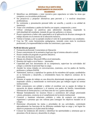  Identificar sus debilidades y tener iniciativa para capacitarse en todas las áreas que
competen a su investidura profesional.
 Ser proactivo/a y proponer alternativas para prevenir y / o resolver situaciones
problemáticas.
 Su vestimenta y presentación personal debe ser sencilla, y acorde a su calidad de
maestro(a).
 Tratar a los estudiantes y padres de familia con respeto, comprensión y amor.
 Utilizar estrategias no punitivas para administrar disciplina, respetando la
individualidad del estudiante, tratando de que éste gobierne a sí mismo.
 Poseer experiencia o haber sido capacitado/a en la aplicación de diversas estrategias de
trabajo docente en el contexto de la educación inclusiva.
 Valorar el tiempo, y por su ejemplo enseñar el valor de la puntualidad a sus estudiantes.
 Usar las TIC como herramientas pedagógicas, teniendo como meta la excelencia
profesional y la responsabilidad en todas las comisiones y que asuma.
Perfil del director general
 Formación profesional: Licenciatura en Educación
 Poseer conocimiento de la normativa legal que rige al sistema educativo actual.
 Poseer estudios de posgrado en gestión educativa.
 Cinco años de docencia escolar.
 Manejo de ofimática: Microsoft Office nivel intermedio.
 Dominio del inglés a nivel básico - intermedio.
 Capacidad para leer documentos de su competencia, supervisar las actividades del
colegio y controlar al personal bajo su cargo.
 Atender los temas tratados en conversaciones, reuniones, con los padres de familia,
profesores y jefatura DAEM.
 Administrar, motivar y capitalizar los aportes de los miembros del equipo, ayudándolos
en su formación y desarrollo, y orientándolos hacia los objetivos comunes de la
institución.
 Orientar al equipo de trabajo en una dirección determinada integrando sus opiniones,
inspirando valores y manteniendo su motivación para que trabajen según las normas
institucionales.
 Saber comunicarse con calidad y calidez al coordinar con su equipo de trabajo la
ejecución de planes académicos y al reunirse con padres de familia, transmitiendo
información en forma precisa y con buen tono de voz y gestos adecuados.
 Manejar honradamente los recursos físicos y económicos del colegio priorizando
valores, principios, creencias en el cumplimiento de la misión institucional.
 Construir y mantener relaciones cordiales y redes de contacto con empresas,
organismos o personas que son valiosas para conseguir los objetivos trazados en el
colegio.
 Determinar eficazmente las metas y prioridades de sus actividades, controlando
adecuadamente las funciones de las diferentes unidades bajo su cargo y así lograr los
objetivos propuestos en el plan anual de trabajo.
 Conocer las tendencias del entorno e identificar las oportunidades y amenazas que se
presentan a fin de innovar y desarrollar al colegio.
 