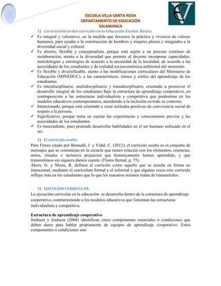 1) Características del currículo en la Educación Escolar Básica
 Es integral y valorativo, en la medida que favorece la práctica y vivencia de valores
humanos, para ayudar a la construcción de hombres y mujeres plenos e integrados a la
diversidad social y cultural.
 Es abierto, flexible y conceptualista, porque está sujeto a un proceso continuo de
reelaboración, atento a la diversidad que permite al docente incorporar capacidades,
metodologías y estrategias de acuerdo a la necesidad de la localidad, de acuerdo a las
necesidades de los estudiantes y de realidad socioeconómica ambiental del momento.
 Es flexible y diversificable, atento a las modificaciones curriculares del Ministerio de
Educación (MINEDUC), a las características, ritmos y estilos del aprendizaje de los
estudiantes.
 Es interdisciplinario, multidisciplinario y transdisciplinario, orientado a promover el
desarrollo integral de los estudiantes bajo la estructura de aprendizaje cooperativo, en
contraposición a las estructuras individualista y competitiva que predomina en los
modelos educativos contemporáneos, atendiendo a la inclusión en todo su contexto.
 Intencionado, porque está orientado a crear actitudes positivas de convivencia social de
respeto a la persona.
 Significativo, porque toma en cuenta las experiencias y conocimiento previos y las
necesidades de los estudiantes.
 Es trascendente, pues pretende desarrollar habilidades en el ser humano enfocada en el
ser.
2) El currículo oculto
Para Flores citado por Bonnafé, J. y Vidal, C. (2012), el currículo oculto es el conjunto de
mensajes que se comunican en la escuela que tienen relación con los elementos, creencias,
mitos, rituales e inclusive prejuicios que históricamente hemos aprendido, y que
transmitimos sin siquiera darnos cuenta. (Flores Bernal, p, 75).
Akers, G. y Moon, R. definen al currículo como aquello que se enseña en forma no
intencional, mediante el currículum formal y el informal y que algunas veces este currículo
influye más en los estudiantes que lo que los maestros mismos tratan de transmitirles.
3) EJECUCION CURRICULAR.
La ejecución curricular en la educación se desarrolla dentro de la estructura de aprendizaje
cooperativo, contrarrestando a los modelos educativos que fomentan las estructuras
individualista y competitiva.
Estructura de aprendizaje cooperativo
Jonhson y Jonhson (2008) identifican cinco componentes esenciales o condiciones que
deben darse para hablar propiamente de equipos de aprendizaje cooperativo. Estos
componentes o condiciones son:
 