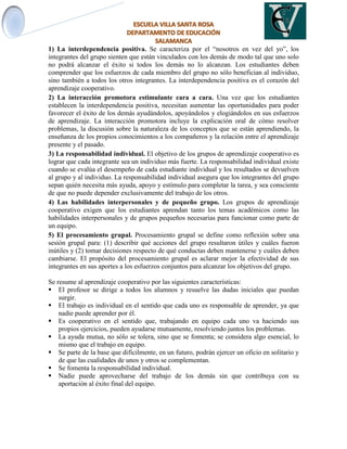 1) La interdependencia positiva. Se caracteriza por el “nosotros en vez del yo”, los
integrantes del grupo sienten que están vinculados con los demás de modo tal que uno solo
no podrá alcanzar el éxito si todos los demás no lo alcanzan. Los estudiantes deben
comprender que los esfuerzos de cada miembro del grupo no sólo benefician al individuo,
sino también a todos los otros integrantes. La interdependencia positiva es el corazón del
aprendizaje cooperativo.
2) La interacción promotora estimulante cara a cara. Una vez que los estudiantes
establecen la interdependencia positiva, necesitan aumentar las oportunidades para poder
favorecer el éxito de los demás ayudándolos, apoyándolos y elogiándolos en sus esfuerzos
de aprendizaje. La interacción promotora incluye la explicación oral de cómo resolver
problemas, la discusión sobre la naturaleza de los conceptos que se están aprendiendo, la
enseñanza de los propios conocimientos a los compañeros y la relación entre el aprendizaje
presente y el pasado.
3) La responsabilidad individual. El objetivo de los grupos de aprendizaje cooperativo es
lograr que cada integrante sea un individuo más fuerte. La responsabilidad individual existe
cuando se evalúa el desempeño de cada estudiante individual y los resultados se devuelven
al grupo y al individuo. La responsabilidad individual asegura que los integrantes del grupo
sepan quién necesita más ayuda, apoyo y estímulo para completar la tarea, y sea consciente
de que no puede depender exclusivamente del trabajo de los otros.
4) Las habilidades interpersonales y de pequeño grupo. Los grupos de aprendizaje
cooperativo exigen que los estudiantes aprendan tanto los temas académicos como las
habilidades interpersonales y de grupos pequeños necesarias para funcionar como parte de
un equipo.
5) El procesamiento grupal. Procesamiento grupal se define como reflexión sobre una
sesión grupal para: (1) describir qué acciones del grupo resultaron útiles y cuáles fueron
inútiles y (2) tomar decisiones respecto de qué conductas deben mantenerse y cuáles deben
cambiarse. El propósito del procesamiento grupal es aclarar mejor la efectividad de sus
integrantes en sus aportes a los esfuerzos conjuntos para alcanzar los objetivos del grupo.
Se resume al aprendizaje cooperativo por las siguientes características:
 El profesor se dirige a todos los alumnos y resuelve las dudas iniciales que puedan
surgir.
 El trabajo es individual en el sentido que cada uno es responsable de aprender, ya que
nadie puede aprender por él.
 Es cooperativo en el sentido que, trabajando en equipo cada uno va haciendo sus
propios ejercicios, pueden ayudarse mutuamente, resolviendo juntos los problemas.
 La ayuda mutua, no sólo se tolera, sino que se fomenta; se considera algo esencial, lo
mismo que el trabajo en equipo.
 Se parte de la base que difícilmente, en un futuro, podrán ejercer un oficio en solitario y
de que las cualidades de unos y otros se complementan.
 Se fomenta la responsabilidad individual.
 Nadie puede aprovecharse del trabajo de los demás sin que contribuya con su
aportación al éxito final del equipo.
 