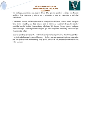 Sin embargo, asumimos que, nuestra labor debe generar cambios sociales; no obstante
también, debe adaptarse y educar en el contexto en que se encuentra la sociedad
actualmente.
Conscientes de que, en la loable tarea de entregar educación de calidad, existe una gran
tarea como educador, que dice relación con la misión de recuperar el respeto social y
autoridad que ha perdido ésta profesión a lo largo del tiempo. De ésta manera podemos
soñar con llegar a formar personas íntegras, que estén dispuestos a recibir y conducirse por
el camino del saber.
En este sentido el presente PEI contribuirá a mejorar la organización, el sistema de trabajo
y optimizará el uso del potencial humano y de los recursos organizacionales y materiales,
con una planificación a mediano y largo plazo, basado en los principios transversales del
valor humano.
 