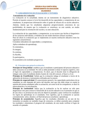 7) LINEAMIENTOS DE EVALUACIÓN Y TUTORÍA
Lineamientos de evaluación
La evaluación en la actualidad, intenta ser un instrumento de diagnóstico educativo.
Permite al maestro conocer el nivel de desarrollo de las capacidades y competencias de sus
estudiantes, le proporciona información sobre el grado de eficacia de su acción educativa.
Además, intenta que los estudiantes adquieran progresivamente conciencia de sus
posibilidades; de manera que la evaluación se constituye, en este sentido, un medio
fundamental para la orientación del escolar y su auto educación.
La evaluación de las capacidades y competencias, es un recurso que facilita el diagnóstico
de las carencias individuales, evitándose de este modo ulteriores retrasos escolares.
Para tal efecto la evaluación que se implementa en nuestra institución educativa tiene las
siguientes características:
Considera indicadores de capacidades y competencias,
Aplica estándares de aprendizaje,
Es sistemática,
Es integral,
Es continua,
Es flexible,
Es participativa,
Es acumulativa de resultados progresivos.
8) Principios que guían la evaluación
Principio de Integralidad: establece que al estudiante o participante del proceso educativo
debe conocerse en su totalidad. No sólo se debe pretender evaluar el aspecto cognitivo, sino
el logro de capacidades y competencias. Es decir, que el docente tiene la obligación de
indagar como está el estudiante desde el punto de vista del conocer, el hacer y el ser.
Principio de Cientificidad: Señala que la evaluación indaga al estudiante a través de la
aplicación de técnicas e instrumentos utilizados por la ciencia.
Principio de cooperatividad: El conocimiento general y las capacidades particulares de un
estudiante no sólo depende del juicio del docente sino que éste debe tomar en cuenta la
opinión del mismo estudiante sobre su actuación, así como la de los compañeros; es decir la
autoevaluación y la coevaluación.
Principio de continuidad: Indica que la evaluación se ha de realizar no sólo para
diagnosticar sino para conocer el desarrollo de la acción educativa en el momento en que se
dé una clase o se promuevan una serie de objetivos pautados y para verificar los resultados
los logros de aprendizaje en el estudiante. Esto significa, que la evaluación se ejecuta
constantemente: antes, durante y al final del proceso enseñanza -aprendizaje.
Principio de acumulación: Significa que los resultados obtenidos en un uno de los
momentos no pueden ser anulados luego de conocerse, se deben acumular para comparar
los resultados y determinar el progreso del estudiante, de este modo verificar el logro de
acuerdo a lo pautado.
 