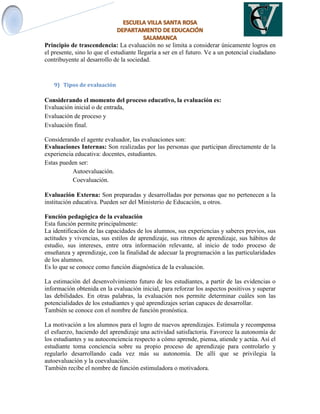 Principio de trascendencia: La evaluación no se limita a considerar únicamente logros en
el presente, sino lo que el estudiante llegaría a ser en el futuro. Ve a un potencial ciudadano
contribuyente al desarrollo de la sociedad.
9) Tipos de evaluación
Considerando el momento del proceso educativo, la evaluación es:
Evaluación inicial o de entrada,
Evaluación de proceso y
Evaluación final.
Considerando el agente evaluador, las evaluaciones son:
Evaluaciones Internas: Son realizadas por las personas que participan directamente de la
experiencia educativa: docentes, estudiantes.
Estas pueden ser:
Autoevaluación.
Coevaluación.

Evaluación Externa: Son preparadas y desarrolladas por personas que no pertenecen a la
institución educativa. Pueden ser del Ministerio de Educación, u otros.
Función pedagógica de la evaluación
Esta función permite principalmente:
La identificación de las capacidades de los alumnos, sus experiencias y saberes previos, sus
actitudes y vivencias, sus estilos de aprendizaje, sus ritmos de aprendizaje, sus hábitos de
estudio, sus intereses, entre otra información relevante, al inicio de todo proceso de
enseñanza y aprendizaje, con la finalidad de adecuar la programación a las particularidades
de los alumnos.
Es lo que se conoce como función diagnóstica de la evaluación.
La estimación del desenvolvimiento futuro de los estudiantes, a partir de las evidencias o
información obtenida en la evaluación inicial, para reforzar los aspectos positivos y superar
las debilidades. En otras palabras, la evaluación nos permite determinar cuáles son las
potencialidades de los estudiantes y qué aprendizajes serían capaces de desarrollar.
También se conoce con el nombre de función pronóstica.
La motivación a los alumnos para el logro de nuevos aprendizajes. Estimula y recompensa
el esfuerzo, haciendo del aprendizaje una actividad satisfactoria. Favorece la autonomía de
los estudiantes y su autoconciencia respecto a cómo aprende, piensa, atiende y actúa. Así el
estudiante toma conciencia sobre su propio proceso de aprendizaje para controlarlo y
regularlo desarrollando cada vez más su autonomía. De allí que se privilegia la
autoevaluación y la coevaluación.
También recibe el nombre de función estimuladora o motivadora.
 