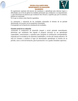 El seguimiento oportuno del proceso de enseñanza y aprendizaje para detectar logros o
dificultades con el fin de aplicar las medidas pertinentes que conduzcan a su mejoramiento;
y, para determinar las prácticas que resultaron más eficaces y aquellas que, por el contrario,
podrían ser mejoradas.
Es lo que se conoce como función reguladora.
La estimación y valoración de los resultados alcanzados al término de un período
determinado, de acuerdo con los propósitos formulados.
Corresponde con la función de constatación de resultados.
Función social de la evaluación
Asumiendo el compromiso de desarrollo integral y social, pretende esencialmente,
determinar qué estudiantes han logrado el progreso necesario en sus aprendizajes
(capacidades, conocimientos y actitudes) para otorgarles la certificación correspondiente,
requerida por la sociedad en las diferentes modalidades y niveles del sistema educativo. Se
trata de constatar o certificar el logro de determinados aprendizajes al término de un
período, curso o ciclo de formación, para la promoción o no a grados inmediato superiores.
 