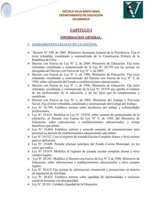 2. FUNDAMENTOS LEGALES DE LA GESTION.
 Decreto N° 100, de 2005, Ministerio Secretaría General de la Presidencia. Fija el
texto refundido, coordinado y sistematizado de la Constitución Política de la
República de Chile.
 Decreto con Fuerza de Ley N° 2, de 2009, Ministerio de Educación. Fija texto
refundido, coordinado y sistematizado de la Ley N° 20.370 con las normas no
derogadas del Decreto con Fuerza de Ley N° 1, de 2005.
 Decreto con Fuerza de Ley N° 2, de 1998, Ministerio de Educación. Fija texto
refundido, coordinado y sistematizado del Decreto con Fuerza de Ley N° 2, de
1996, sobre subvención del Estado a establecimientos educacionales.
 Decreto con Fuerza de Ley N° 1, de 1996, Ministerio de Educación. Fija texto
refundido, coordinado y sistematizado de la Ley N° 19.070 que aprobó el estatuto
de los profesionales de la educación, y de las leyes que la complementan y
modifican.
 Decreto con Fuerza de Ley N° 1, de 2002, Ministerio del Trabajo y Previsión
Social. Fija el texto refundido, coordinado y sistematizado del Código del Trabajo.
 Ley N° 16.744. Establece normas sobre accidentes del trabajo y enfermedades
profesionales.
 Ley N° 19.410. Modifica la Ley N° 19.070, sobre estatuto de profesionales de la
educación, el Decreto con Fuerza de Ley N° 5, de 1993, del Ministerio de
Educación, sobre subvenciones a establecimientos educacionales, y otorga
beneficios que señala.
 Ley N° 19.464. Establece normas y concede aumento de remuneraciones para
personal no docente de establecimientos educacionales que indica.
 Ley N° 19.532. Crea el régimen de Jornada Escolar Completa diurna y dicta normas
para su aplicación.
 Ley N° 19.609. Permite efectuar anticipos del Fondo Común Municipal, en los
casos que indica.
 Ley N° 19.979. Modifica el régimen de jornada escolar completa diurna y otros
cuerpos legales.
 Ley N° 20.201. Modifica el Decreto con Fuerza de Ley N° 2 de 1998, Ministerio de
Educación, sobre subvenciones a establecimientos educacionales y otros cuerpos
legales.
 Ley N° 20.418 Fija normas de información, orientación y prestaciones en materia
de regulación de fertilidad.
 Ley N° 20.422. Establece normas sobre igualdad de oportunidades e inclusión
social de personas con discapacidad.
 Ley N° 20.501. Calidad y Equidad de la Educación.
 