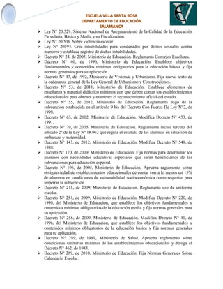  Ley N° 20.529. Sistema Nacional de Aseguramiento de la Calidad de la Educación
Parvularia, Básica y Media y su Fiscalización.
 Ley N° 20.536. Sobre violencia escolar.
 Ley N° 20594. Crea inhabilidades para condenados por delitos sexuales contra
menores y establece registro de dichas inhabilidades.
 Decreto N° 24, de 2005, Ministerio de Educación. Reglamenta Consejos Escolares.
 Decreto N° 40, de 1996, Ministerio de Educación. Establece objetivos
fundamentales y contenidos mínimos obligatorios para la educación básica y fija
normas generales para su aplicación.
 Decreto N° 47, de 1992, Ministerio de Vivienda y Urbanismo. Fija nuevo texto de
la ordenanza general de la Ley General de Urbanismo y Construcciones.
 Decreto N° 53, de 2011, Ministerio de Educación. Establece elementos de
enseñanza y material didáctico mínimos con que deben contar los establecimientos
educacionales para obtener y mantener el reconocimiento oficial del estado.
 Decreto N° 55, de 2012, Ministerio de Educación. Reglamenta pago de la
subvención establecida en el artículo 9 bis del Decreto Con Fuerza De Ley N°2, de
1998.
 Decreto N° 65, de 2002, Ministerio de Educación. Modifica Decreto N° 453, de
1991.
 Decreto N° 79, de 2005, Ministerio de Educación. Reglamenta inciso tercero del
artículo 2º de la Ley Nº 18.962 que regula el estatuto de las alumnas en situación de
embarazo y maternidad.
 Decreto N° 143, de 2012, Ministerio de Educación. Modifica Decreto N° 548, de
1988.
 Decreto N° 170, de 2009, Ministerio de Educación. Fija normas para determinar los
alumnos con necesidades educativas especiales que serán beneficiarios de las
subvenciones para educación especial.
 Decreto N° 196, de 2005, Ministerio de Educación. Aprueba reglamento sobre
obligatoriedad de establecimientos educacionales de contar con a lo menos un 15%
de alumnos en condiciones de vulnerabilidad socioeconómica como requisito para
impetrar la subvención.
 Decreto N° 215, de 2009, Ministerio de Educación. Reglamenta uso de uniforme
escolar.
 Decreto N° 254, de 2009, Ministerio de Educación. Modifica Decreto N° 220, de
1998, del Ministerio de Educación, que establece los objetivos fundamentales y
contenidos mínimos obligatorios de la educación media y fija normas generales para
su aplicación.
 Decreto N° 256, de 2009, Ministerio de Educación. Modifica Decreto N° 40, de
1996, del Ministerio de Educación, que establece los objetivos fundamentales y
contenidos mínimos obligatorios de la educación básica y fija normas generales
para su aplicación.
 Decreto N° 289, de 1989, Ministerio de Salud. Aprueba reglamento sobre
condiciones sanitarias mínimas de los establecimientos educacionales y deroga el
Decreto N° 462, de 1983.
 Decreto N° 289, de 2010, Ministerio de Educación. Fija Normas Generales Sobre
Calendario Escolar.
 