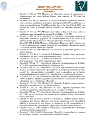  Decreto N° 300, de 1994, Ministerio de Educación. Autoriza la organización y
funcionamiento de cursos talleres básicos para mayores de 26 años con
discapacidad.
 Decreto N° 306, de 2007, Ministerio de Educación. Establece condiciones de acceso
a subvención de jornada escolar completa diurna para el año 2007, establecida en el
inciso noveno del artículo 9° del Decreto Con Fuerza De Ley N° 2, de 1998, para
alumnos de primer y segundo nivel de transición de educación parvularia que
indica.
 Decreto N° 313, de 1973, Ministerio del Trabajo y Previsión Social. Incluye a
escolares en seguro de accidentes de acuerdo con la Ley N° 16.744.
 Decreto N° 315, de 2010, Ministerio de Educación. Reglamenta requisitos de
adquisición, mantención y pérdida del reconocimiento oficial del estado a los
establecimientos educacionales de educación parvularia, básica y media.
 Decreto N° 332, de 2011, Ministerio de Educación. Determina edades mínimas para
el ingreso a la educación especial o diferencial, modalidad de educación de adultos
y de adecuaciones de aceleración curricular.
 Decreto N° 352, de 2003, Ministerio de Educación. Reglamenta ejercicio de la
función docente.
 Decreto N° 433, de 2012, Ministerio de Educación. Establece bases curriculares
para la educación básica en las asignaturas que indica.
 Decreto N° 439, de 2012, Ministerio de Educación. Establece bases curriculares
para la educación básica en las asignaturas que indica.
 Decreto N° 453, de 1991, Ministerio de Educación. Aprueba reglamento de la Ley
N° 19.070, estatuto de los profesionales de la educación.
 Decreto N° 548, de 1988, Ministerio de Educación. Aprueba normas para la planta
física de los locales educacionales que establecen las exigencias mínimas que deben
cumplir los establecimientos reconocidos como cooperadores de la función
educacional del estado, según el nivel y modalidad de la enseñanza que impartan.
 Decreto N° 565, de 1990, Ministerio de Educación. Aprueba reglamento general de
centros de padres y apoderados para los establecimientos educacionales reconocidos
oficialmente por el Ministerio de Educación.
 Decreto N° 577, de 1990, Ministerio de Educación. Establece normas técnico -
pedagógicas para educandos; con trastornos motores.
 Decreto N° 594, de 1999, Ministerio de Salud. Aprueba reglamento sobre
condiciones sanitarias y ambientales básicas en los lugares de trabajo.
 Decreto N° 755, de 1997, Ministerio de Educación. Aprueba reglamento de la Ley
N° 19.532, que crea el régimen de jornada escolar completa diurna y dicta normas
para su aplicación.
 Decreto N° 815, de 1990, Ministerio de Educación. Establece normas técnico-
pedagógicas para atender educandos con graves alteraciones en la capacidad de
relación y comunicación que alteran su adaptación social, comportamiento y
desarrollo individual y aprueba planes y programa de estudio integral funcional.
 Decreto N° 924, de 1983, Ministerio de Educación. Reglamenta clases de religión
en establecimientos educacionales.
 Decreto N° 1.300, de 2002, Ministerio de Educación. Aprueba planes y programa
de estudio para alumnos con trastornos específicos del lenguaje.
 