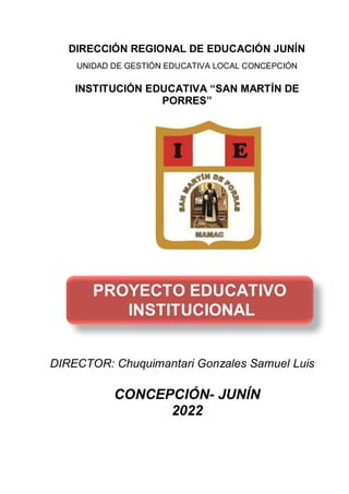 DIRECCIÓN REGIONAL DE EDUCACIÓN JUNÍN
UNIDAD DE GESTIÓN EDUCATIVA LOCAL CONCEPCIÓN
INSTITUCIÓN EDUCATIVA “SAN MARTÍN DE
PORRES”
DIRECTOR: Chuquimantari Gonzales Samuel Luis
CONCEPCIÓN- JUNÍN
2022
PROYECTO EDUCATIVO
INSTITUCIONAL
 
