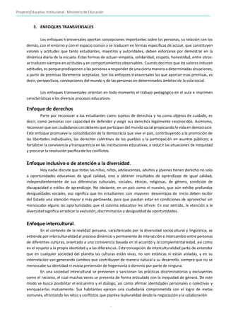 Proyecto Educativo Institucional - Ministerio de Educación
-
10-
3. ENFOQUES TRANSVERSALES
Los enfoques transversales aportan concepciones importantes sobre las personas, su relación con los
demás, con el entorno y con el espacio común y se traducen en formas específicas de actuar, que constituyen
valores y actitudes que tanto estudiantes, maestros y autoridades, deben esforzarse por demostrar en la
dinámica diaria de la escuela. Estas formas de actuar–empatía, solidaridad, respeto, honestidad, entre otros-
se traducen siempre en actitudes y en comportamientos observables. Cuando decimos que los valores inducen
actitudes, es porque predisponen a las personas a responder de una cierta manera a determinadas situaciones,
a partir de premisas libremente aceptadas. Son los enfoques transversales los que aportan esas premisas, es
decir, perspectivas, concepciones del mundo y de las personas en determinados ámbitos de la vida social.
Los enfoques transversales orientan en todo momento el trabajo pedagógico en el aula e imprimen
características a los diversos procesos educativos.
Enfoque de derechos
Parte por reconocer a los estudiantes como sujetos de derechos y no como objetos de cuidado, es
decir, como personas con capacidad de defender y exigir sus derechos legalmente reconocidos. Asimismo,
reconocer que son ciudadanos con deberes que participan del mundo social propiciando la vida en democracia.
Este enfoque promueve la consolidación de la democracia que vive el país, contribuyendo a la promoción de
las libertades individuales, los derechos colectivos de los pueblos y la participación en asuntos públicos; a
fortalecer la convivencia y transparencia en las instituciones educativas; a reducir las situaciones de inequidad
y procurar la resolución pacífica de los conflictos.
Enfoque inclusivo o de atención a la diversidad.
Hoy nadie discute que todas las niñas, niños, adolescentes, adultos y jóvenes tienen derecho no solo
a oportunidades educativas de igual calidad, sino a obtener resultados de aprendizaje de igual calidad,
independientemente de sus diferencias culturales, sociales, étnicas, religiosas, de género, condición de
discapacidad o estilos de aprendizaje. No obstante, en un país como el nuestro, que aún exhibe profundas
desigualdades sociales, eso significa que los estudiantes con mayores desventajas de inicio deben recibir
del Estado una atención mayor y más pertinente, para que puedan estar en condiciones de aprovechar sin
menoscabo alguno las oportunidades que el sistema educativo les ofrece. En ese sentido, la atención a la
diversidad significa erradicar la exclusión, discriminación y desigualdad de oportunidades.
Enfoque intercultural.
En el contexto de la realidad peruana, caracterizado por la diversidad sociocultural y lingüística, se
entiende por interculturalidad al proceso dinámico y permanente de interacción e intercambio entre personas
de diferentes culturas, orientado a una convivencia basada en el acuerdo y la complementariedad, así como
en el respeto a la propia identidad y a las diferencias. Esta concepción de interculturalidad parte de entender
que en cualquier sociedad del planeta las culturas están vivas, no son estáticas ni están aisladas, y en su
interrelación van generando cambios que contribuyen de manera natural a su desarrollo, siempre que no se
menoscabe su identidad ni exista pretensión de hegemonía o dominio por parte de ninguna.
En una sociedad intercultural se previenen y sancionan las prácticas discriminatorias y excluyentes
como el racismo, el cual muchas veces se presenta de forma articulada con la inequidad de género. De este
modo se busca posibilitar el encuentro y el diálogo, así como afirmar identidades personales o colectivas y
enriquecerlas mutuamente. Sus habitantes ejercen una ciudadanía comprometida con el logro de metas
comunes, afrontando los retos y conflictos que plantea la pluralidad desde la negociación y la colaboración
 