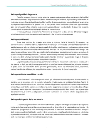 Proyecto Educativo Institucional - Ministerio de Educación
-
11-
Enfoque igualdad de género
Todas las personas, tienen el mismo potencial para aprender y desarrollarse plenamente. La Igualdad
de Género se refiere a la igual valoración de los diferentes comportamientos, aspiraciones y necesidades de
mujeres y varones. En una situación de igualdad real, los derechos, deberes y oportunidades de las personas
no dependen de su identidad de género, y por lo tanto, todos tienen las mismas condiciones y posibilidades
para ejercer sus derechos, así como para ampliar sus capacidades y oportunidades de desarrollo personal,
contribuyendo al desarrollo social y beneficiándose de sus resultados.
Si bien aquello que consideramos “femenino” o “masculino” se basa en una diferencia biológica-
sexual, estas son nociones que vamos construyendo día a día, en nuestras interacciones.
Enfoque ambiental
Desde este enfoque, los procesos educativos se orientan hacia la formación de personas con
conciencia crítica y colectiva sobre la problemática ambiental y la condición del cambio climático a nivel local
y global, así como sobre su relación con la pobreza y la desigualdad social. Además, implica desarrollar prácticas
relacionadas con la conservación de la biodiversidad, del suelo y el aire, el uso sostenible de la energía y el
agua, la valoración de los servicios que nos brinda la naturaleza y los ecosistemas terrestres y marinos, la
promoción de patrones de producción y consumo responsables y el manejo adecuado de los residuos sólidos,
la promoción de la salud y el bienestar, la adaptación al cambio climático y la gestión del riesgo de desastres
y, finalmente, desarrollar estilos de vida saludables y sostenibles.
Las prácticas educativas con enfoque ambiental contribuyen al desarrollo sostenible de nuestro país y
del planeta, es decir son prácticas que ponen énfasis en satisfacer las necesidades de hoy, sin poner en riesgo
el poder cubrir las necesidades de las próximas generaciones, donde las dimensiones social, económica,
cultural y ambiental del desarrollo sostenible interactúan y toman valor de forma inseparable
Enfoque orientación al bien común
El bien común está constituido por los bienes que los seres humanos comparten intrínsecamente en
común y que se comunican entre sí, como los valores, las virtudes cívicas y el sentido de la justicia. A partir de
este enfoque, la comunidad es una asociación solidaria de personas, cuyo bien son las relaciones recíprocas
entre ellas, a partir de las cuales y por medio de las cuales las personas consiguen su bienestar. Este enfoque
considera a la educación y el conocimiento como bienes comunes mundiales. Esto significa que la generación
de conocimiento, el control, su adquisición, validación y utilización son comunes a todos los pueblos como
asociación mundial.
Enfoque búsqueda de la excelencia
La excelencia significa utilizar al máximo las facultades y adquirir estrategias para el éxito de las propias
metas a nivel personal y social. La excelencia comprende el desarrollo de la capacidad para el cambio y la
adaptación, que garantiza el éxito personal y social, es decir, la aceptación del cambio orientado a la mejora
de la persona: desde las habilidades sociales o de la comunicación eficaz hasta la interiorización de estrategias
que han facilitado el éxito a otras personas. De esta manera, cada individuo construye su realidad y busca ser
cada vez mejor para contribuir también con su comunidad.
 