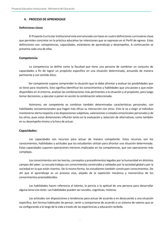 Proyecto Educativo Institucional - Ministerio de Educación
-
12-
4. PROCESO DE APRENDIZAJE
Definiciones claves
El Proyecto Curricular Institucional está estructurado con base en cuatro definiciones curriculares clave
que permiten concretar en la práctica educativa las intenciones que se expresan en el Perfil de egreso. Estas
definiciones son: competencias, capacidades, estándares de aprendizaje y desempeños. A continuación se
presenta cada una de ellas.
Competencia:
La competencia se define como la facultad que tiene una persona de combinar un conjunto de
capacidades a fin de lograr un propósito específico en una situación determinada, actuando de manera
pertinente y con sentido ético.
Ser competente supone comprender la situación que se debe afrontar y evaluar las posibilidades que
se tiene para resolverla. Esto significa identificar los conocimientos y habilidades que uno posee o que están
disponibles en el entorno, analizar las combinaciones más pertinentes a la situación y al propósito, para luego
tomar decisiones; y ejecutar o poner en acción la combinación seleccionada.
Asimismo, ser competente es combinar también determinadas características personales, con
habilidades socioemocionales que hagan más eficaz su interacción con otros. Esto le va a exigir al individuo
mantenerse alerta respecto a las disposiciones subjetivas, valoraciones o estados emocionales personales y de
los otros, pues estas dimensiones influirán tanto en la evaluación y selección de alternativas, como también
en su desempeño mismo a la hora de actuar.
Capacidades:
Las capacidades son recursos para actuar de manera competente. Estos recursos son los
conocimientos, habilidades y actitudes que los estudiantes utilizan para afrontar una situación determinada.
Estas capacidades suponen operaciones menores implicadas en las competencias, que son operaciones más
complejas.
Los conocimientos son las teorías, conceptos y procedimientos legados por la humanidad en distintos
campos del saber. La escuela trabaja con conocimientos construidos y validados por la sociedad global y por la
sociedad en la que están insertos. De la misma forma, los estudiantes también construyen conocimientos. De
ahí que el aprendizaje es un proceso vivo, alejado de la repetición mecánica y memorística de los
conocimientos preestablecidos.
Las habilidades hacen referencia al talento, la pericia o la aptitud de una persona para desarrollar
alguna tarea con éxito. Las habilidades pueden ser sociales, cognitivas, motoras.
Las actitudes son disposiciones o tendencias para actuar de acuerdo o en desacuerdo a una situación
específica. Son formas habituales de pensar, sentir y comportarse de acuerdo a un sistema de valores que se
va configurando a lo largo de la vida a través de las experiencias y educación recibida.
 