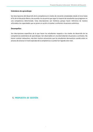 Proyecto Educativo Institucional - Ministerio de Educación
-
Estándares de aprendizaje:
Son descripciones del desarrollo de la competencia en niveles de creciente complejidad, desde el inicio hasta
el fin de la Educación Básica, de acuerdo a la secuencia que sigue la mayoría de estudiantes que progresan en
una competencia determinada. Estas descripciones son holísticas porque hacen referencia de manera
articulada a las capacidades que se ponen en acción al resolver o enfrentar situaciones auténticas.
Desempeños:
Son descripciones específicas de lo que hacen los estudiantes respecto a los niveles de desarrollo de las
competencias (estándares de aprendizaje). Son observables en una diversidad de situaciones o contextos. No
tienen carácter exhaustivo, más bien ilustran actuaciones que los estudiantes demuestran cuando están en
proceso de alcanzar el nivel esperado de la competencia o cuando han logrado este nivel.
5. PROPUESTA DE GESTIÓN
 