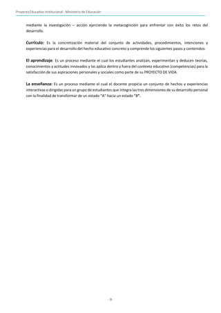 Proyecto Educativo Institucional - Ministerio de Educación
- 8-
mediante la investigación – acción ejerciendo la metacognición para enfrentar con éxito los retos del
desarrollo.
Currículo: Es la concretización material del conjunto de actividades, procedimientos, intenciones y
experiencias para el desarrollo del hecho educativo concreto y comprende los siguientes pasos y contenidos:
El aprendizaje: Es un proceso mediante el cual los estudiantes analizan, experimentan y deducen teorías,
conocimientos y actitudes innovados y las aplica dentro y fuera del contexto educativo (competencias) para la
satisfacción de sus aspiraciones personales y sociales como parte de su PROYECTO DE VIDA.
La enseñanza: Es un proceso mediante el cual el docente propicia un conjunto de hechos y experiencias
interactivas o dirigidas para un grupo de estudiantes que integra las tres dimensiones de su desarrollo personal
con la finalidad de transformar de un estado “A” hacia un estado “B”.
 