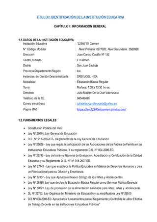 TÍTULO I: IDENTIFICACIÓN DE LA INSTITUCIÓN EDUCATIVA
CAPÍTULO I: INFORMACIÓN GENERAL
1.1.DATOS DE LA INSTITUCIÓN EDUCATIVA
Institución Educativa : “22340”-El Carmen
N° Código Modular : Nivel Primaria: 0277020; Nivel Secundaria: 0580928
Dirección : Juan Cancio Castillo Nº 152
Centro poblado : El Carmen
Distrito : San Juan Bautista
Provincia/Departamento/Región : Ica
Instancias de Gestión Descentralizada : DREI/UGEL - ICA
Modalidad : Educación Básica Regular
Turno : Mañana: 7:30 a 13:30 horas.
Directora : Julia Matilde De la Cruz Valenzuela
Teléfono de la I.E. : 945449499
Correo electrónico : juliadelacruzvalenzuela@yahoo.es
Página Web : https://ien22340elcarmen.jimdo.com/
1.2.FUNDAMENTOS LEGALES
 Constitución Política del Perú
 Ley Nº 28044, Ley General de Educación
 D.S. N° 011-2012-ED.- Reglamento de la Ley General de Educación.
 Ley Nº 28628 - Ley que regula la participación de las Asociaciones de los Padres de Familia en las
Instituciones Educativas Públicas. Y su reglamento D.S. N° 004-2006-ED.
 Ley Nº 28740 - Ley del sistema Nacional de Evaluación, Acreditación y Certificación de la Calidad
Educativa y su Reglamento D. S. N° Nº 018-2007-ED.
 Ley Nº 27741 - Ley que establece la Política Educativa en Materia de Derechos Humanos y crea
un Plan Nacional para su Difusión y Enseñanza.
 Ley Nº 27337 - Ley que Aprueba el Nuevo Código de los Niños y Adolescentes.
 Ley Nº 28988, Ley que declara la Educación Básica Regular como Servicio Público Esencial
 Ley N° 30021. Ley de promoción de la alimentación saludable para niños, niñas y adolescente.
 DL Nº 25762, Ley Orgánica del Ministerio de Educación y su modificatoria Ley Nº 26510
 D.S Nº 008-2006-ED Aprueba los “Lineamientos para el Seguimiento y Control de la Labor Efectiva
de Trabajo Docente en las Instituciones Educativas Públicas”
 