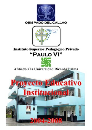 OBISPADO DEL CALLAO




Instituto Superior Pedagógico Privado
         “Paulo VI”

Afiliado a la Universidad Ricardo Palma



Proyecto Educativo
   Institucional


         2004-2008
 