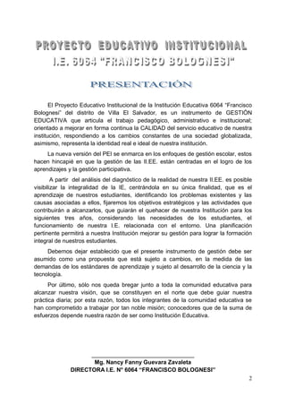 2
El Proyecto Educativo Institucional de la Institución Educativa 6064 “Francisco
Bolognesi” del distrito de Villa El Salvador, es un instrumento de GESTIÓN
EDUCATIVA que articula el trabajo pedagógico, administrativo e institucional;
orientado a mejorar en forma continua la CALIDAD del servicio educativo de nuestra
institución, respondiendo a los cambios constantes de una sociedad globalizada,
asimismo, representa la identidad real e ideal de nuestra institución.
La nueva versión del PEI se enmarca en los enfoques de gestión escolar, estos
hacen hincapié en que la gestión de las II.EE. están centradas en el logro de los
aprendizajes y la gestión participativa.
A partir del análisis del diagnóstico de la realidad de nuestra II.EE. es posible
visibilizar la integralidad de la IE, centrándola en su única finalidad, que es el
aprendizaje de nuestros estudiantes, identificando los problemas existentes y las
causas asociadas a ellos, fijaremos los objetivos estratégicos y las actividades que
contribuirán a alcanzarlos, que guiarán el quehacer de nuestra Institución para los
siguientes tres años, considerando las necesidades de los estudiantes, el
funcionamiento de nuestra I.E. relacionada con el entorno. Una planificación
pertinente permitirá a nuestra Institución mejorar su gestión para lograr la formación
integral de nuestros estudiantes.
Debemos dejar establecido que el presente instrumento de gestión debe ser
asumido como una propuesta que está sujeto a cambios, en la medida de las
demandas de los estándares de aprendizaje y sujeto al desarrollo de la ciencia y la
tecnología.
Por último, sólo nos queda bregar junto a toda la comunidad educativa para
alcanzar nuestra visión, que se constituyen en el norte que debe guiar nuestra
práctica diaria; por esta razón, todos los integrantes de la comunidad educativa se
han comprometido a trabajar por tan noble misión; conocedores que de la suma de
esfuerzos depende nuestra razón de ser como Institución Educativa.
________________________________
Mg. Nancy Fanny Guevara Zavaleta
DIRECTORA I.E. N° 6064 “FRANCISCO BOLOGNESI”
 