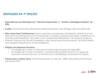 DESTAQUES DA 9ª EDIÇÃO
• Equivalências aos Mestrados em “Ciências Empresariais” e “Gestão e Estratégia Industrial” do
ISEG.
• 4 LABS: Scenario Planning LAB; Business Model Generation LAB; Strategy LAB; Innovation LAB.
• Não vamos fazer Conferências! Vamos organizar conversações estratégicas, autênticas e sem
filtros entre os participantes da Pós Graduação e os líderes e pessoas que fazem a diferença nos
domínios onde trabalham. Sem rede e sem moderadores! IBM Watson; Tim Solomon (Ogilvy &
Mather); Manuel Lima (Visual Complexity); João Vasconcelos (Startup Lisboa); Rui Paiva (WeDo
Technologies); Miguel Santo Amaro (Uniplaces).
• Estágios em Empresas Parceiras
• Um estágio de 3 meses na área de Consultoria de Inovação da OgilvyRED
• Um estágio de 3 meses na Deloitte, o qual permitirá experienciar junto do grupo de
Innovation Advisory Services, as ferramentas e metodologias lecionadas no módulo.
• Prémio para o melhor aluno da Pós Graduação no valor de 1.500€. Este prémio é financiado
pelo Grupo EDP.
 