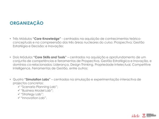 ORGANIZAÇÃO
• Três Módulos “Core Knowledge” - centrados na aquisição de conhecimentos teórico-
conceptuais e na compreensão das três áreas nucleares do curso: Prospectiva; Gestão
Estratégia e Decisão; e Inovação;
• Dois Módulos “Core Skills and Tools” – centrados na aquisição e aprofundamento de um
conjunto de competências e ferramentas de Prospectiva, Gestão Estratégica e Inovação, e
domínios co-relacionados: Liderança, Design Thinking, Propriedade Intelectual, Competitive
Intelligence, Ferramentas de Gestão, entre outros;
• Quatro “Simulation Labs” – centrados na simulação e experimentação interactiva de
projectos concretos:
 “Scenario Planning Lab”;
 “Business Model Lab”;
 “Strategy Lab”;
 “Innovation Lab”.
 