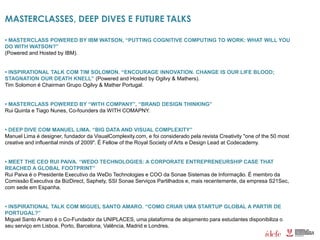 MASTERCLASSES, DEEP DIVES E FUTURE TALKS
• MASTERCLASS POWERED BY IBM WATSON, “PUTTING COGNITIVE COMPUTING TO WORK: WHAT WILL YOU
DO WITH WATSON?”
(Powered and Hosted by IBM).
• INSPIRATIONAL TALK COM TIM SOLOMON. “ENCOURAGE INNOVATION. CHANGE IS OUR LIFE BLOOD;
STAGNATION OUR DEATH KNELL” (Powered and Hosted by Ogilvy & Mathers).
Tim Solomon é Chairman Grupo Ogilvy & Mather Portugal.
• MASTERCLASS POWERED BY “WITH COMPANY”, “BRAND DESIGN THINKING”
Rui Quinta e Tiago Nunes, Co-founders da WITH COMAPNY.
• DEEP DIVE COM MANUEL LIMA. “BIG DATA AND VISUAL COMPLEXITY”
Manuel Lima é designer, fundador da VisualComplexity.com, e foi considerado pela revista Creativity "one of the 50 most
creative and influential minds of 2009". É Fellow of the Royal Society of Arts e Design Lead at Codecademy.
• MEET THE CEO RUI PAIVA. “WEDO TECHNOLOGIES: A CORPORATE ENTREPRENEURSHIP CASE THAT
REACHED A GLOBAL FOOTPRINT”
Rui Paiva é o Presidente Executivo da WeDo Technologies e COO da Sonae Sistemas de Informação. É membro da
Comissão Executiva da BizDirect, Saphety, SSI Sonae Serviços Partilhados e, mais recentemente, da empresa S21Sec,
com sede em Espanha.
• INSPIRATIONAL TALK COM MIGUEL SANTO AMARO. “COMO CRIAR UMA STARTUP GLOBAL A PARTIR DE
PORTUGAL?”
Miguel Santo Amaro é o Co-Fundador da UNIPLACES, uma plataforma de alojamento para estudantes disponibiliza o
seu serviço em Lisboa, Porto, Barcelona, Valência, Madrid e Londres.
 