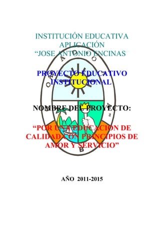 INSTITUCIÓN EDUCATIVA 
APLICACIÓN 
“JOSE ANTONIO ENCINAS” 
PROYECTO EDUCATIVO 
INSTITUCIONAL 
NOMBRE DEL PROYECTO: 
“POR UNA EDUCACION DE 
CALIDAD CON PRINCIPIOS DE 
AMOR Y SERVICIO” 
AÑO 2011-2015 
 
