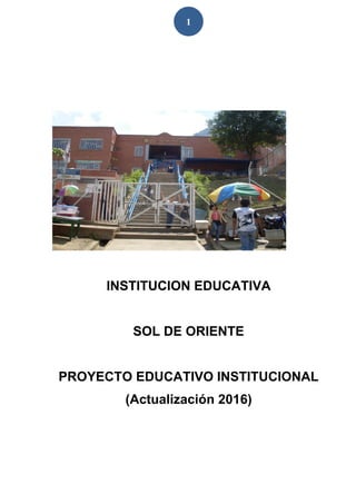 1
INSTITUCION EDUCATIVA
SOL DE ORIENTE
PROYECTO EDUCATIVO INSTITUCIONAL
(Actualización 2016)
 