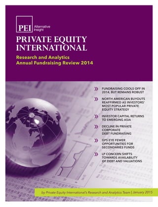 by Private Equity International’s Research and Analytics Team | January 2015
Research and Analytics
Annual Fundraising Review 2014
»» FUNDRAISING COOLS OFF IN
2014, BUT REMAINS ROBUST
»» NORTH AMERICAN BUYOUTS
REAFFIRMED AS INVESTORS’
MOST POPULAR PRIVATE
EQUITY STRATEGY
»» INVESTOR CAPITAL RETURNS
TO EMERGING ASIA
»» DECLINE IN PRIVATE
CORPORATE
DEBT FUNDRAISING
»» GPS EYE FEWER
OPPORTUNITIES FOR
SECONDARIES FUNDS
»» LP CONCERN SHIFTS
TOWARDS AVAILABILITY
OF DEBT AND VALUATIONS
 