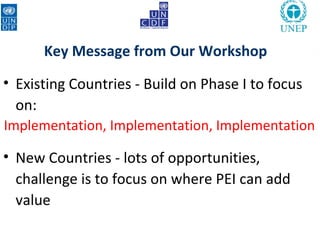 Key Message from Our Workshop

• Existing Countries - Build on Phase I to focus
  on:
Implementation, Implementation, Implementation

• New Countries - lots of opportunities,
  challenge is to focus on where PEI can add
  value
 