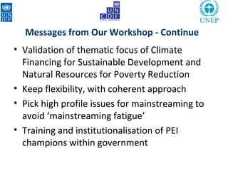 Messages from Our Workshop - Continue
• Validation of thematic focus of Climate
  Financing for Sustainable Development and
  Natural Resources for Poverty Reduction
• Keep flexibility, with coherent approach
• Pick high profile issues for mainstreaming to
  avoid ‘mainstreaming fatigue’
• Training and institutionalisation of PEI
  champions within government
 