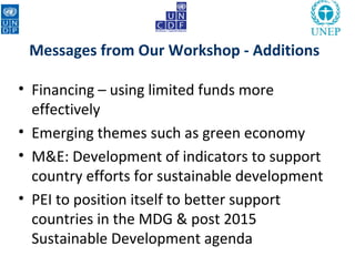 Messages from Our Workshop - Additions

• Financing – using limited funds more
  effectively
• Emerging themes such as green economy
• M&E: Development of indicators to support
  country efforts for sustainable development
• PEI to position itself to better support
  countries in the MDG & post 2015
  Sustainable Development agenda
 