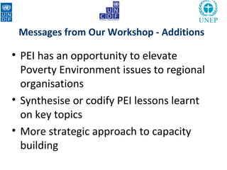 Messages from Our Workshop - Additions

• PEI has an opportunity to elevate
  Poverty Environment issues to regional
  organisations
• Synthesise or codify PEI lessons learnt
  on key topics
• More strategic approach to capacity
  building
 