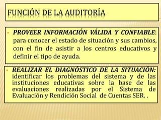FUNCIÓN DE LA AUDITORÍA

   PROVEER INFORMACIÓN VÁLIDA Y CONFIABLE:
    para conocer el estado de situación y sus cambios,
    con el fin de asistir a los centros educativos y
    definir el tipo de ayuda.

   REALIZAR EL DIAGNÓSTICO DE LA SITUACIÓN:
    identificar los problemas del sistema y de las
    instituciones educativas sobre la base de las
    evaluaciones realizadas por el Sistema de
    Evaluación y Rendición Social de Cuentas SER. .
 