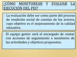 ¿CÓMO MONITOREAR Y EVALUAR LA
EJECUCIÓN DEL PEI?
   La evaluación debe ser como parte del proceso
    de rendición social de cuentas de los actores,
    cuyo objetivo es el mejoramiento de la calidad
    educativa.
   El equipo gestor será el encargado de contar
    con acciones de seguimiento o monitoreo de
    las actividades y objetivos propuestos.
 